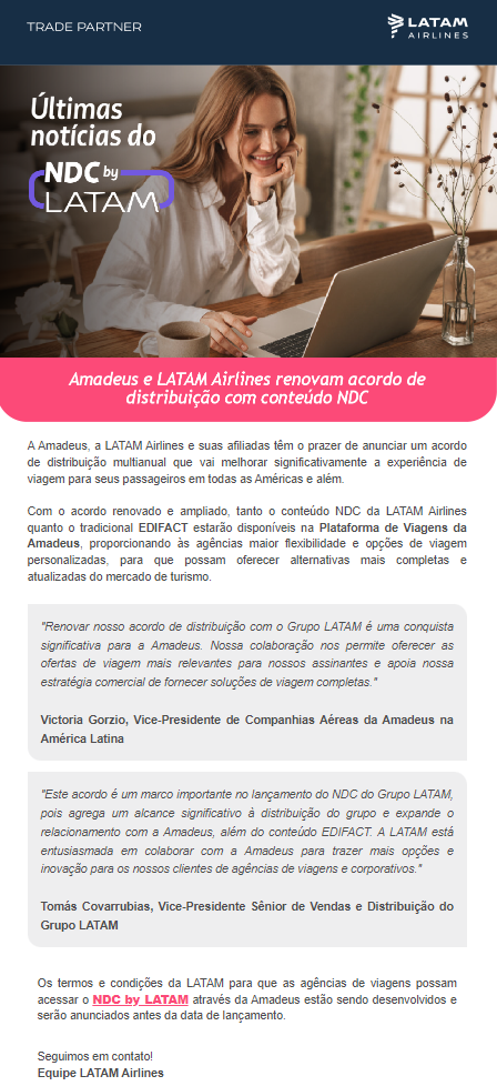 A Amadeus, a LATAM Airlines e suas afiliadas têm o prazer de anunciar um acordo de distribuição multianual que vai melhorar significativamente a experiência de viagem para seus passageiros em todas as Américas e além.  Com o acordo renovado e ampliado, tanto o conteúdo NDC da LATAM Airlines quanto o tradicional EDIFACT estarão disponíveis na Plataforma de Viagens da Amadeus, proporcionando às agências maior flexibilidade e opções de viagem personalizadas, para que possam oferecer alternativas mais completas e atualizadas do mercado de turismo.   "Renovar nosso acordo de distribuição com o Grupo LATAM é uma conquista significativa para a Amadeus. Nossa colaboração nos permite oferecer as ofertas de viagem mais relevantes para nossos assinantes e apoia nossa estratégia comercial de fornecer soluções de viagem completas."  Victoria Gorzio, Vice-Presidente de Companhias Aéreas da Amadeus na América Latina  "Este acordo é um marco importante no lançamento do NDC do Grupo LATAM, pois agrega um alcance significativo à distribuição do grupo e expande o relacionamento com a Amadeus, além do conteúdo EDIFACT. A LATAM está entusiasmada em colaborar com a Amadeus para trazer mais opções e inovação para os nossos clientes de agências de viagens e corporativos."  Tomás Covarrubias, Vice-Presidente Sênior de Vendas e Distribuição do Grupo LATAM   Os termos e condições da LATAM para que as agências de viagens possam acessar o NDC by LATAM através da Amadeus estão sendo desenvolvidos e serão anunciados antes da data de lançamento.   Seguimos em contato! Equipe LATAM Airlines