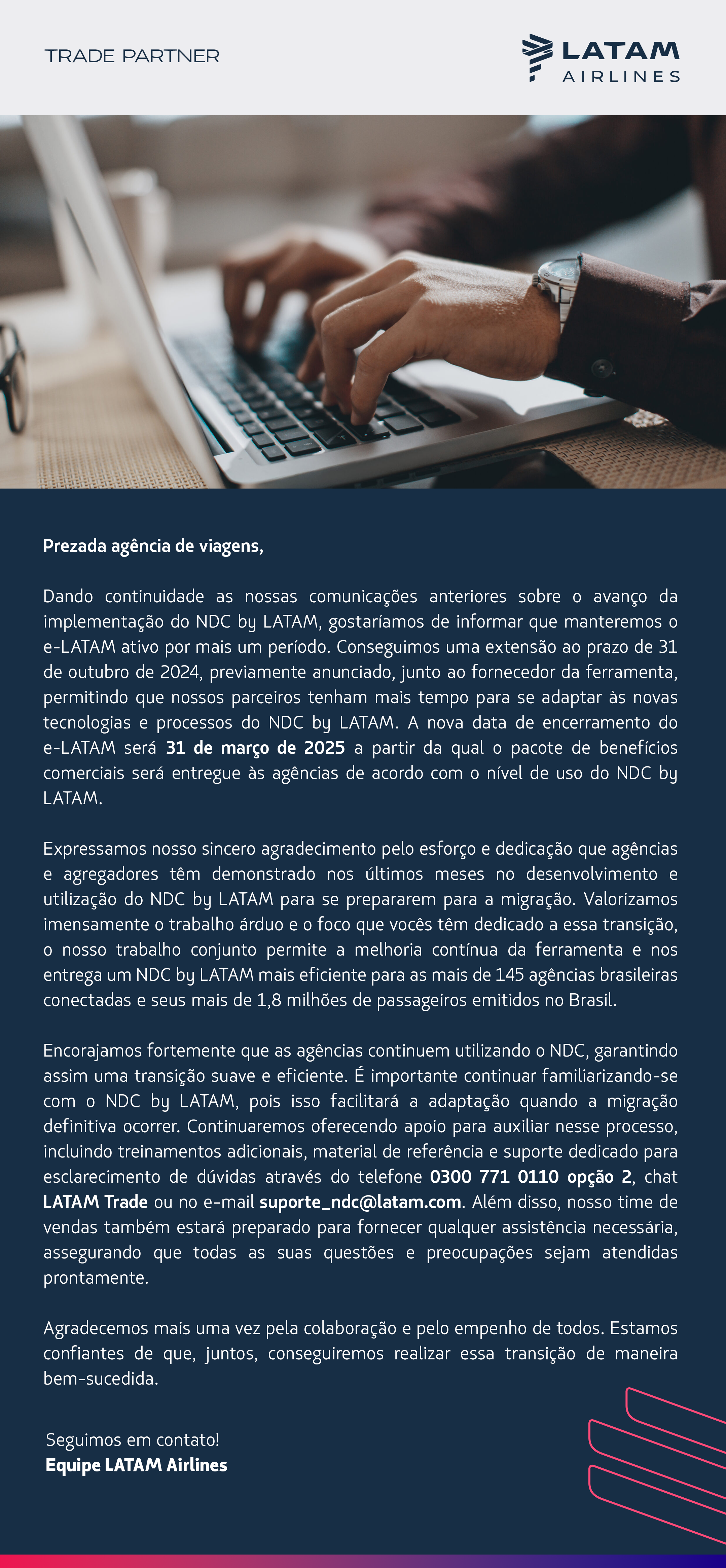 Prezada agência de viagens,  Dando continuidade às nossas comunicações anteriores sobre o avanço da implementação do NDC by LATAM, gostaríamos de informar que manteremos o e-LATAM ativo por mais um período. Conseguimos uma extensão ao prazo de 31 de outubro de 2024, previamente anunciado, junto ao fornecedor da ferramenta, permitindo que nossos parceiros tenham mais tempo para se adaptar às novas tecnologias e processos do NDC by LATAM. A nova data de encerramento do e-LATAM será 31 de março de 2025 a partir da qual o pacote de benefícios comerciais será entregue às agências de acordo com o nível de uso do NDC by LATAM.  Expressamos nosso sincero agradecimento pelo esforço e dedicação que agências e agregadores têm demonstrado nos últimos meses no desenvolvimento e utilização do NDC by LATAM para se prepararem para a migração. Valorizamos imensamente o trabalho árduo e o foco que vocês têm dedicado a essa transição, e o nosso trabalho conjunto permitirá a melhoria contínua da ferramenta e nos entrega um NDC by LATAM mais eficiente para as mais de 145 agências brasileiras conectadas e seus mais de 1,8 milhões de passageiros emitidos no Brasil.  Encorajamos fortemente que as agências continuem utilizando o NDC, garantindo assim uma transição suave e eficiente. É importante continuar familiarizando-se com o NDC by LATAM, pois isso facilitará a adaptação quando a migração definitiva ocorrer. Continuaremos oferecendo apoio para auxiliar nesse processo, incluindo treinamentos adicionais, material de referência e suporte dedicado para esclarecimento de dúvidas através do telefone 0300 771 0110 opção 2, chat LATAM Trade ou no e-mail suporte_ndc@latam.com. Além disso, nosso time de vendas também estará preparado para fornecer qualquer assistência necessária, assegurando que todas as suas questões e preocupações sejam atendidas prontamente.  Agradecemos mais uma vez pela colaboração e pelo empenho de todos. Estamos confiantes de que, juntos, conseguiremos realizar essa transição de maneira bem-sucedida.  Seguimos em contato! Equipe LATAM Airlines