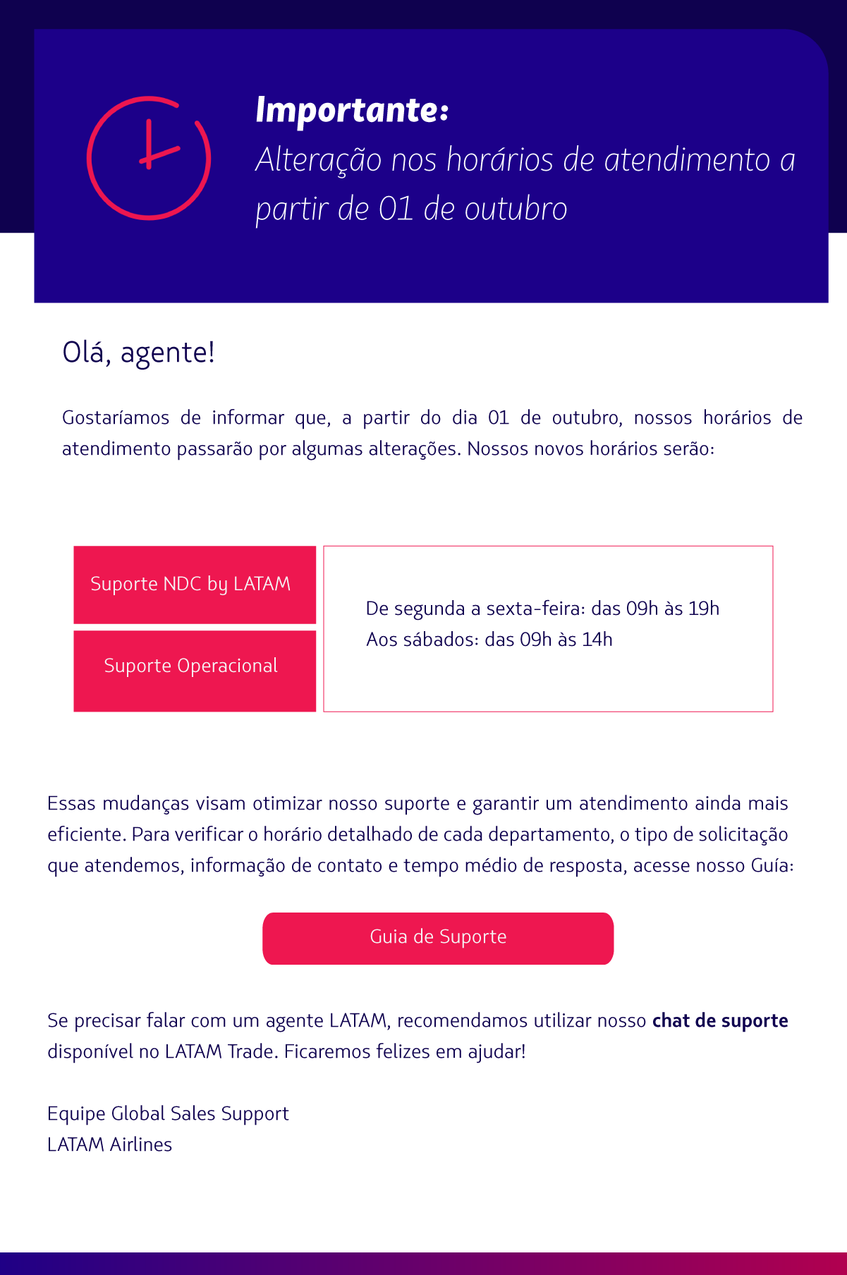 Prezados agentes de viagens,  Gostaríamos de informar que, a partir do dia 01 de outubro, nossos horários de atendimento passarão por algumas alterações.   Nossos novos horários serão:  Suporte Operacional, NDC by LATAM, Grupos e Charters  De segunda a sexta-feira: das 09h às 19h Aos sábados: das 09h às 14h  Essas mudanças visam otimizar nosso suporte e garantir um atendimento ainda mais eficiente.   Para verificar o horário detalhado de cada departamento e o tipo de solicitação que atendemos, acesse:  Guia de Suporte (CTA)    Estamos à disposição para o que precisarem e seguimos em contato! Equipe Global Sales Support  LATAM Airlines 