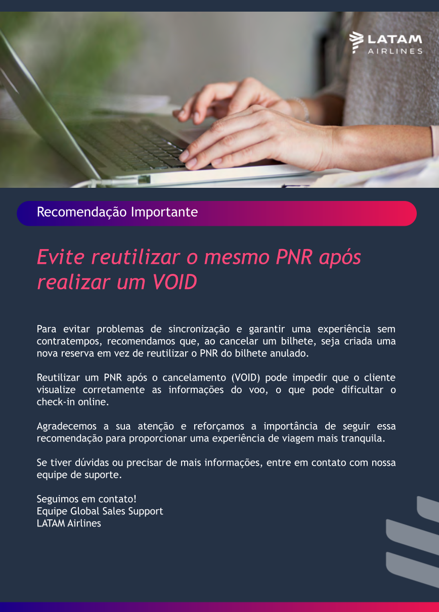 Recomendação Importante:  Evite reutilizar o mesmo PNR após realizar um VOID.  Para evitar problemas de sincronização e garantir uma experiência sem contratempos, recomendamos que, ao cancelar um bilhete, seja criada uma nova reserva em vez de reutilizar o PNR do bilhete anulado.  Reutilizar um PNR após o cancelamento (VOID) pode impedir que o cliente visualize corretamente as informações do voo, o que pode dificultar o check-in online.  Agradecemos a sua atenção e reforçamos a importância de seguir essa recomendação para proporcionar uma experiência de viagem mais tranquila.  Se tiver dúvidas ou precisar de mais informações, entre em contato com nossa equipe de suporte.  Estamos à disposição, Equipe Global Sales Support LATAM Airlines 
