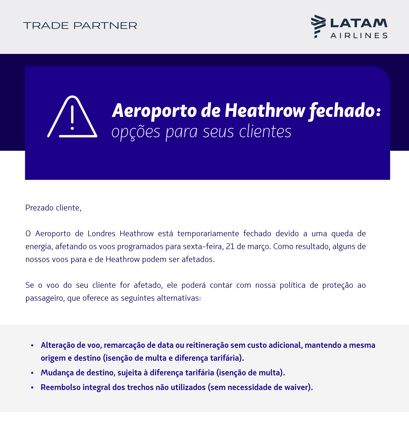 O Aeroporto de Londres Heathrow está fechado temporariamente devido a um apagão, o que afeta voos agendados para sexta-feira, 21 de março. Como resultado, alguns de nossos voos para e de Heathrow podem ser afetados.  Se o voo do seu cliente for afetado, podemos ajudar. Nossa política de proteção ao passageiro oferece opções flexíveis para ajustar seus planos de viagem:  Alteração de Voo ou Data: Sem custos adicionais, mantendo a mesma origem e destino (isenção de penalidade e diferença de tarifa).  Mudança de Destino: Sujeita a diferença de tarifa (penalidade isenta).  Reembolso Integral: Dos trechos não utilizados (sem necessidade de waiver).  Acesse a política completa aqui.  Importante: Quando um voo é alterado ou cancelado com menos de sete dias de antecedência, a atualização pode não aparecer imediatamente no seu GDS, e o voo pode continuar aparecendo como confirmado (HK). Para evitar qualquer inconveniente, recomendamos verificar sempre o status do voo diretamente em nosso site: https://www.latamairlines.com/br/pt/flight-status  Se o voo estiver afetado em nosso site, seus clientes podem se beneficiar da nossa política de proteção ao passageiro.  Estamos monitorando a situação de perto e o manteremos informado assim que tivermos mais novidades.  Equipe LATAM Airlines