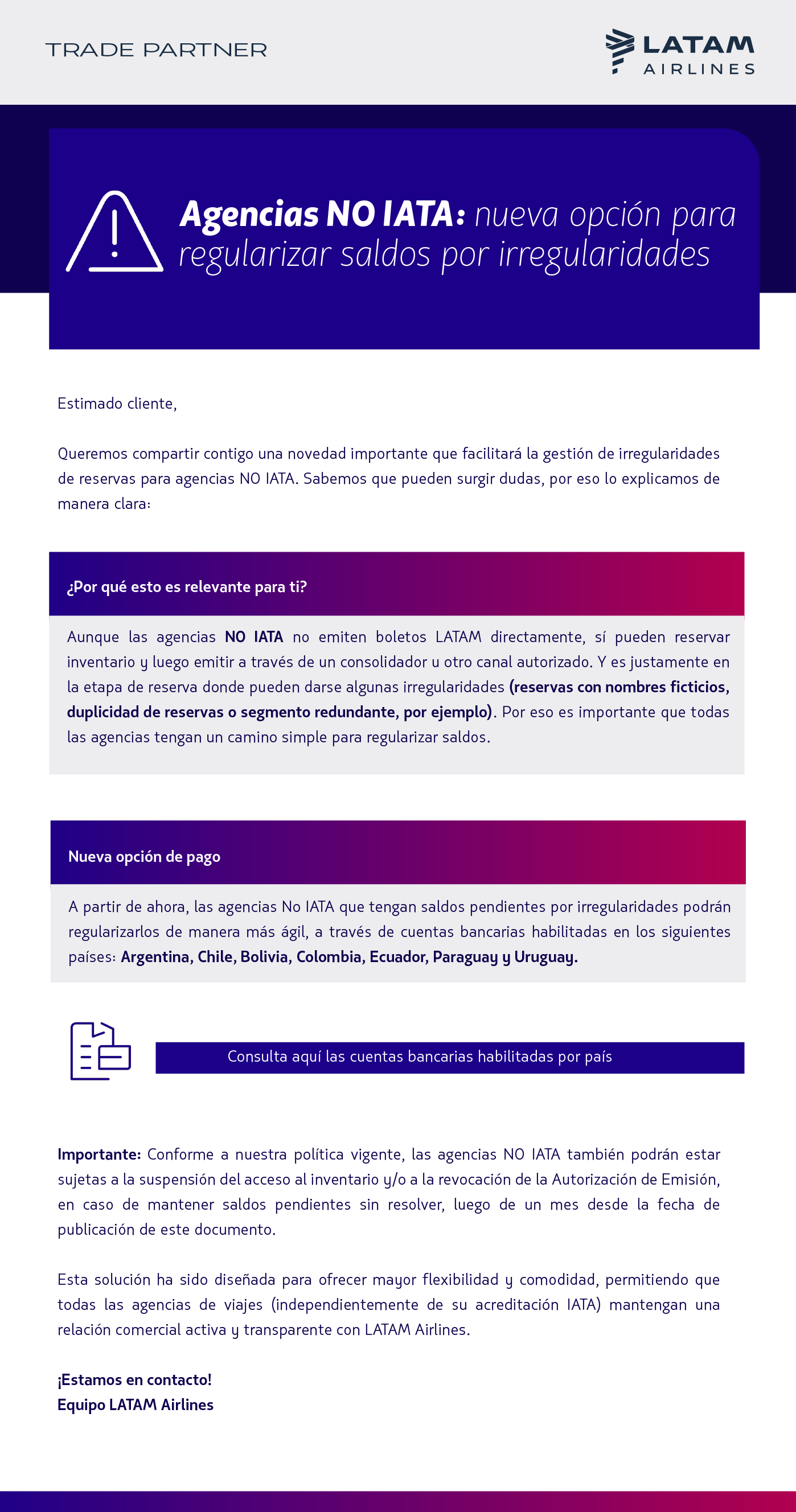 Estimado Agente de Viajes,    Queremos compartir contigo una novedad importante que facilitará la gestión de irregularidades de reservas para agencias NO IATA. Sabemos que pueden surgir dudas, por eso lo explicamos de manera clara:   ¿Por qué esto es relevante para ti?   Aunque las agencias No IATA no emiten boletos LATAM directamente, sí pueden reservar inventario y luego emitir a través de un consolidador u otro canal autorizado. Y es justamente en la etapa de reserva donde pueden darse algunas irregularidades (reservas con nombres ficticios, duplicidad de reservas o segmento redundante, por ejemplo). Por eso es importante que todas las agencias tengan un camino simple para regularizar saldos.   Nueva opción de pago   A partir de ahora, las agencias No IATA que tengan saldos pendientes por irregularidades podrán regularizarlos de manera más ágil, a través de cuentas bancarias habilitadas en los siguientes países: Argentina, Chile, Bolivia, Colombia, Ecuador, Paraguay y Uruguay.   Aquí pueden ver las cuentas bancarias habilitadas por país:   Consulta aquí las cuentas bancarias habilitadas por país    Importante:   Conforme a nuestra política vigente, las agencias NO IATA también podrán estar sujetas a la suspensión del acceso al inventario y/o a la revocación de la Autorización de Emisión, en caso de mantener saldos pendientes sin resolver, luego de un mes desde la fecha de publicación de este documento.   Esta solución ha sido diseñada para ofrecer mayor flexibilidad y comodidad, permitiendo que todas las agencias de viajes (independientemente de su acreditación IATA) mantengan una relación comercial activa y transparente con LATAM Airlines.     Sigamos en contacto. Equipo LATAM Airlines 