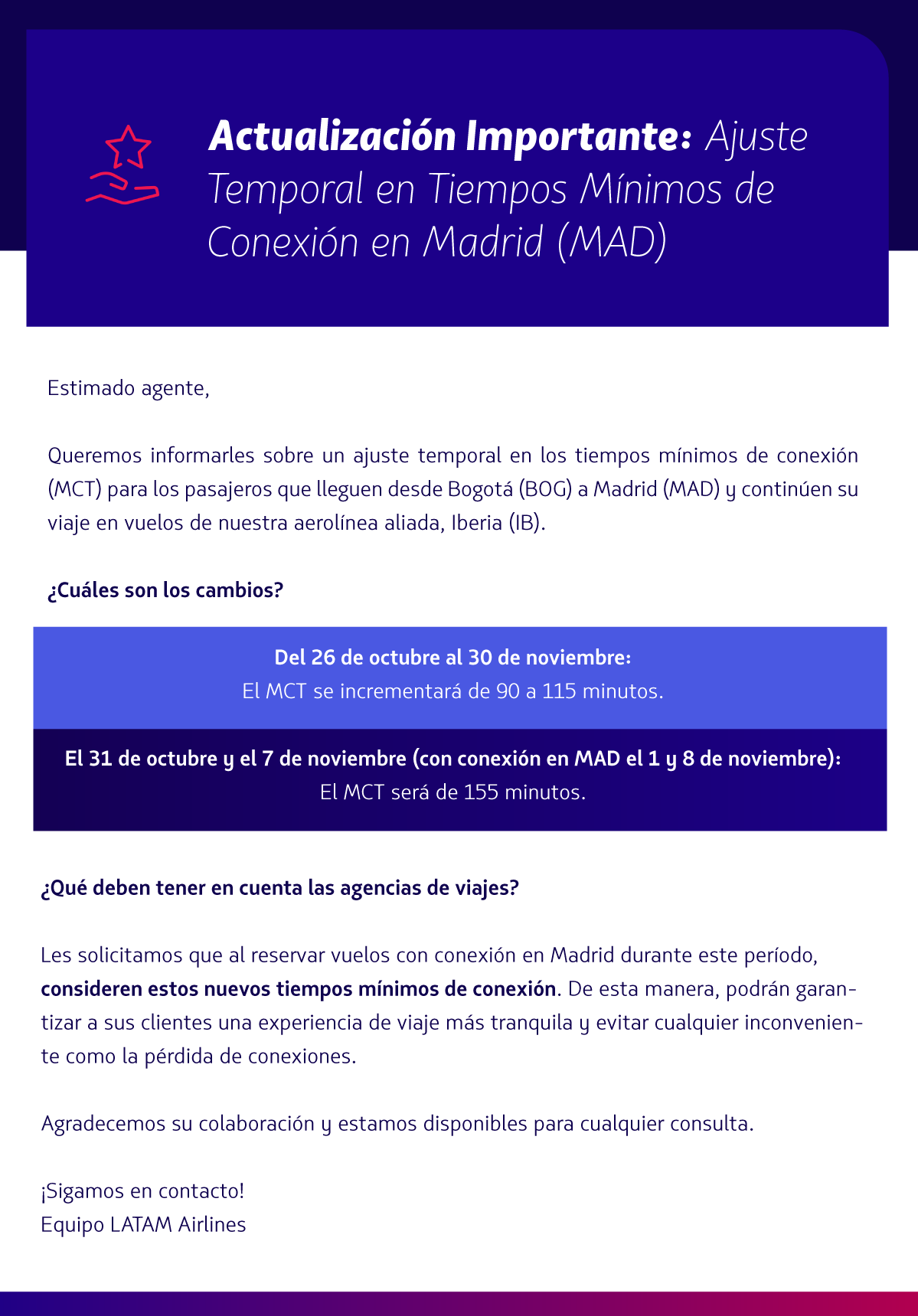 Actualización Importante:  Ajuste Temporal en Tiempos Mínimos de Conexión en Madrid (MAD)  Estimado agentes de viajes,   Queremos informarles sobre un ajuste temporal en los tiempos mínimos de conexión (MCT) para los pasajeros que lleguen desde Bogotá (BOG) a Madrid (MAD) y continúen su viaje en vuelos de nuestra aerolínea aliada, Iberia (IB).  ¿Cuáles son los cambios?  Del 26 de octubre al 30 de noviembre:  El MCT se incrementará de 90 a 115 minutos.  Los días 31 de octubre y 7 de noviembre:  El MCT será de 155 minutos.  ¿Qué deben tener en cuenta las agencias de viajes?  Les solicitamos que al reservar vuelos con conexión en Madrid durante este período, consideren estos nuevos tiempos mínimos de conexión. De esta manera, podrán garantizar a sus clientes una experiencia de viaje más tranquila y evitar cualquier inconveniente como la pérdida de conexiones.  Agradecemos su colaboración y estamos disponibles para cualquier consulta.  ¡Sigamos en contacto! Equipo LATAM Airlines 