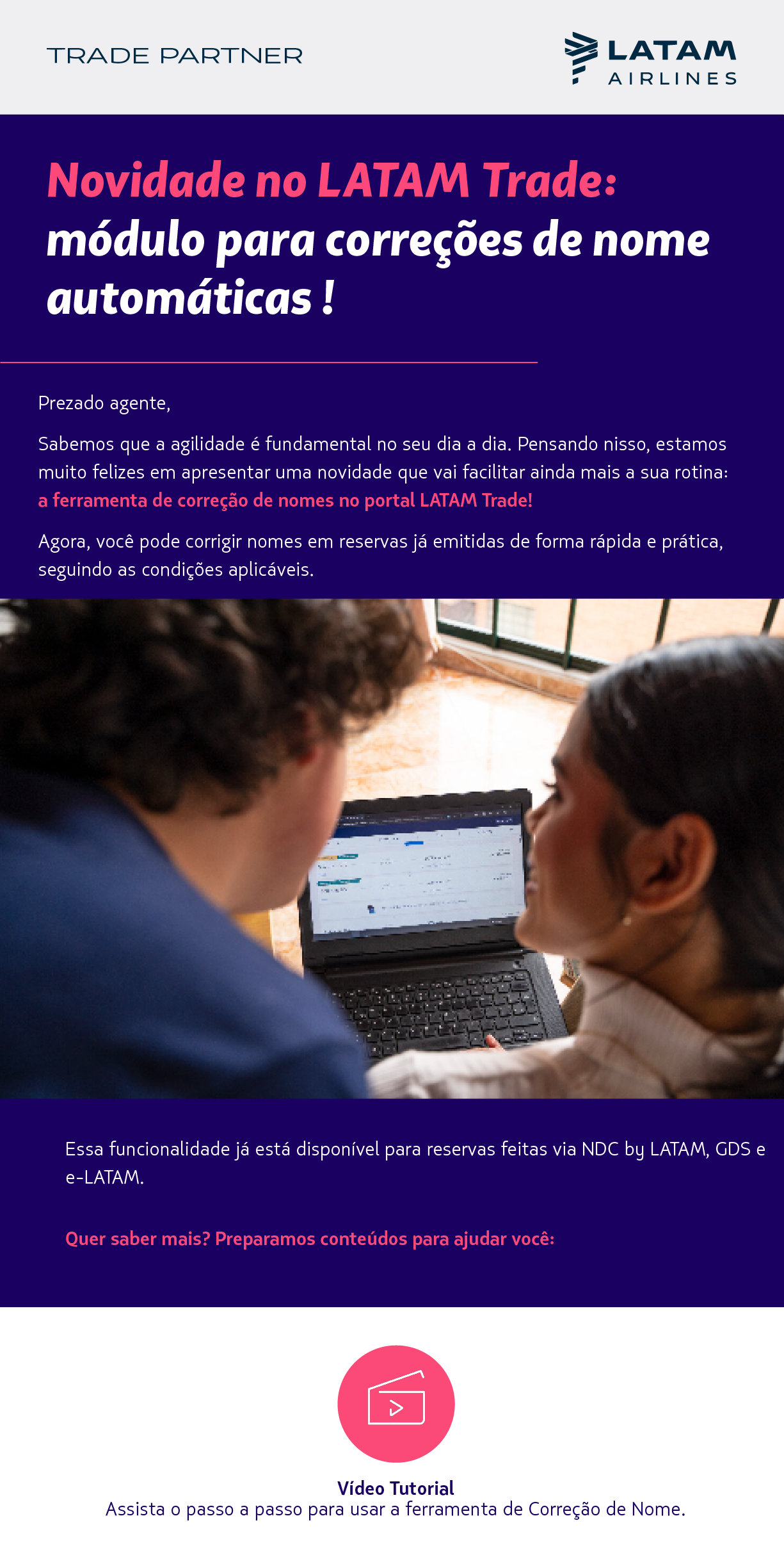 Novidade no LATAM Trade: módulo para correções de nome  automáticas !  Prezado agente,    Sabemos que a agilidade é fundamental no seu dia a dia. Pensando nisso, estamos muito felizes em apresentar uma novidade que vai facilitar ainda mais a sua rotina: a ferramenta de correção de nomes no portal LATAM Trade! Agora, você pode corrigir nomes em reservas emitidas no NDC, E-LATAM ou GDS de forma rápida e prática, seguindo as condições aplicáveis.  Quer saber mais? Preparamos conteúdos para ajudar você:Vídeo Tutorial Assista o passo a passo para usar a ferramenta de Correção de Nome.             Manual  Consulte as orientações detalhadas sobre as condições e uso da funcionalidade.          Perguntas Frequentes (FAQ)  Encontre respostas para as dúvidas mais frequentes. 
