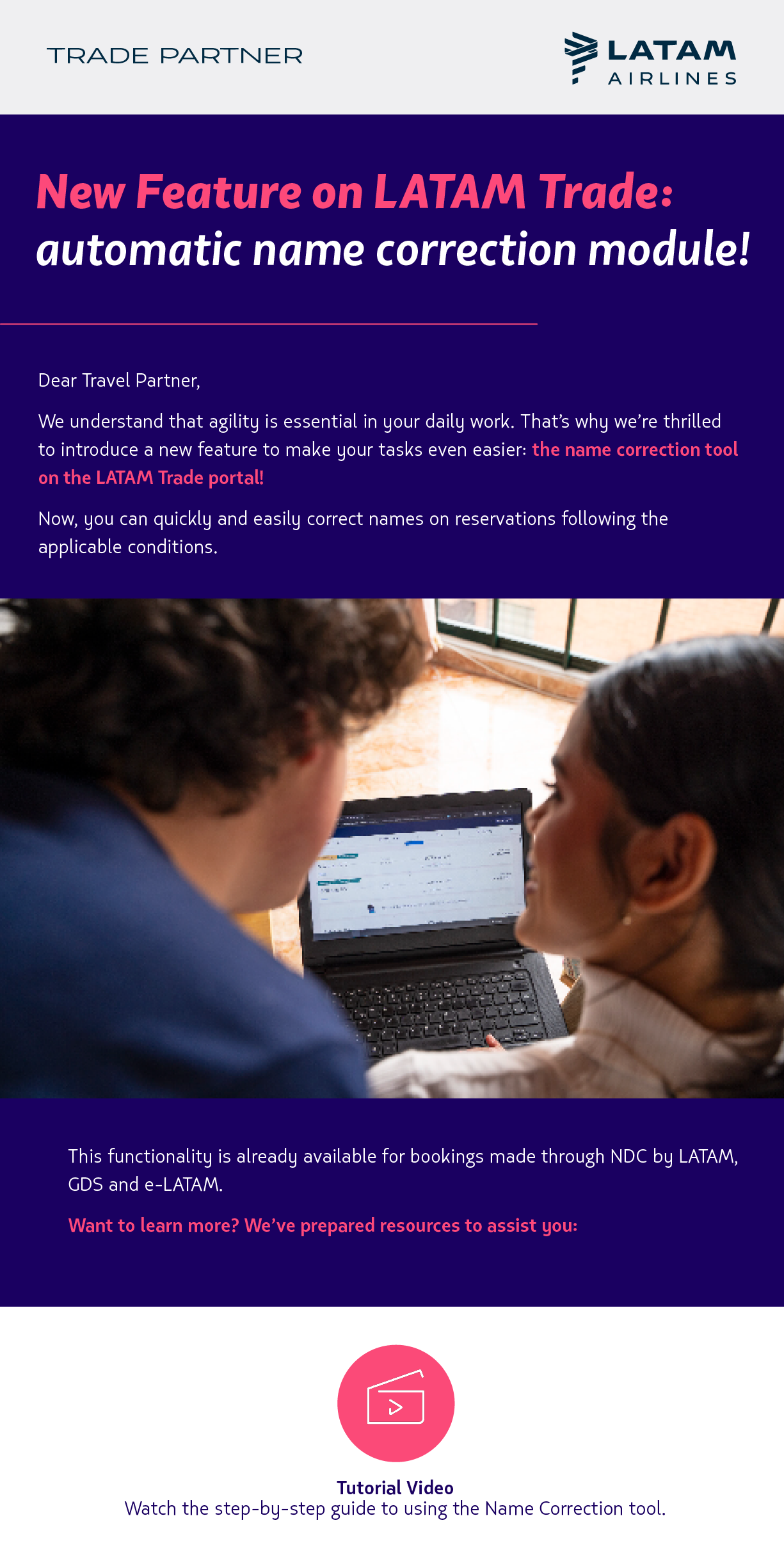 New Feature on LATAM Trade: automatic name correction module! Dear Travel Partner,    We understand that agility is essential in your daily work. That’s why we’re thrilled to introduce a new feature to make your tasks even easier: the name correction tool on the LATAM Trade portal!  Now, you can quickly and easily correct names on reservations issued through NDC, E-LATAM, or GDS, following the applicable conditions.  Want to learn more? We’ve prepared resources to assist you: Tutorial Video Watch the step-by-step guide to using the Name Correction tool.             Manual  Access detailed instructions on the conditions and usage of this feature.           Frequently Asked Questions (FAQ)  Find answers to the most common questions. We’re here to provide you with efficient tools, and we hope this new feature enhances your experience even further.  LATAM Airlines Team
