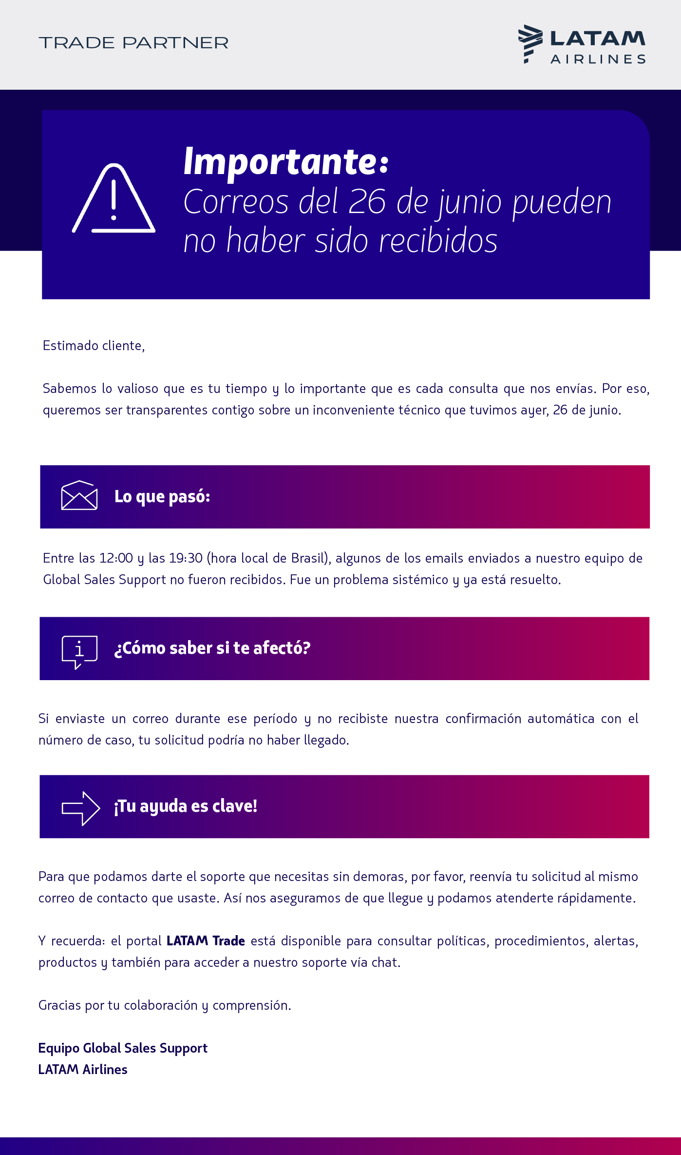 Sabemos lo valioso que es tu tiempo y lo importante que es cada consulta que nos envías. Por eso, queremos ser transparentes contigo sobre un inconveniente técnico que tuvimos ayer, 26 de junio.   Lo que pasó: Entre las 12:00 y las 19:30 (hora local de Brasil), algunos de los emails enviados a nuestro equipo de Global Sales Support no fueron recibidos. Fue un problema sistémico y ya está resuelto.  ¿Cómo saber si te afectó? Si enviaste un correo durante ese período y no recibiste nuestra confirmación automática con el número de caso, tu solicitud podría no haber llegado.  ¡Tu ayuda es clave! Para que podamos darte el soporte que necesitas sin demoras, por favor, reenvía tu solicitud al mismo correo de contacto que usaste. Así nos aseguramos de que llegue y podamos atenderte rápidamente.  Y recuerda: el portal LATAM Trade está disponible para consultar políticas, procedimientos, alertas, productos y también para acceder a nuestro soporte vía chat.  Gracias por tu colaboración y comprensión.  Equipo Global Sales Support LATAM Airlines 