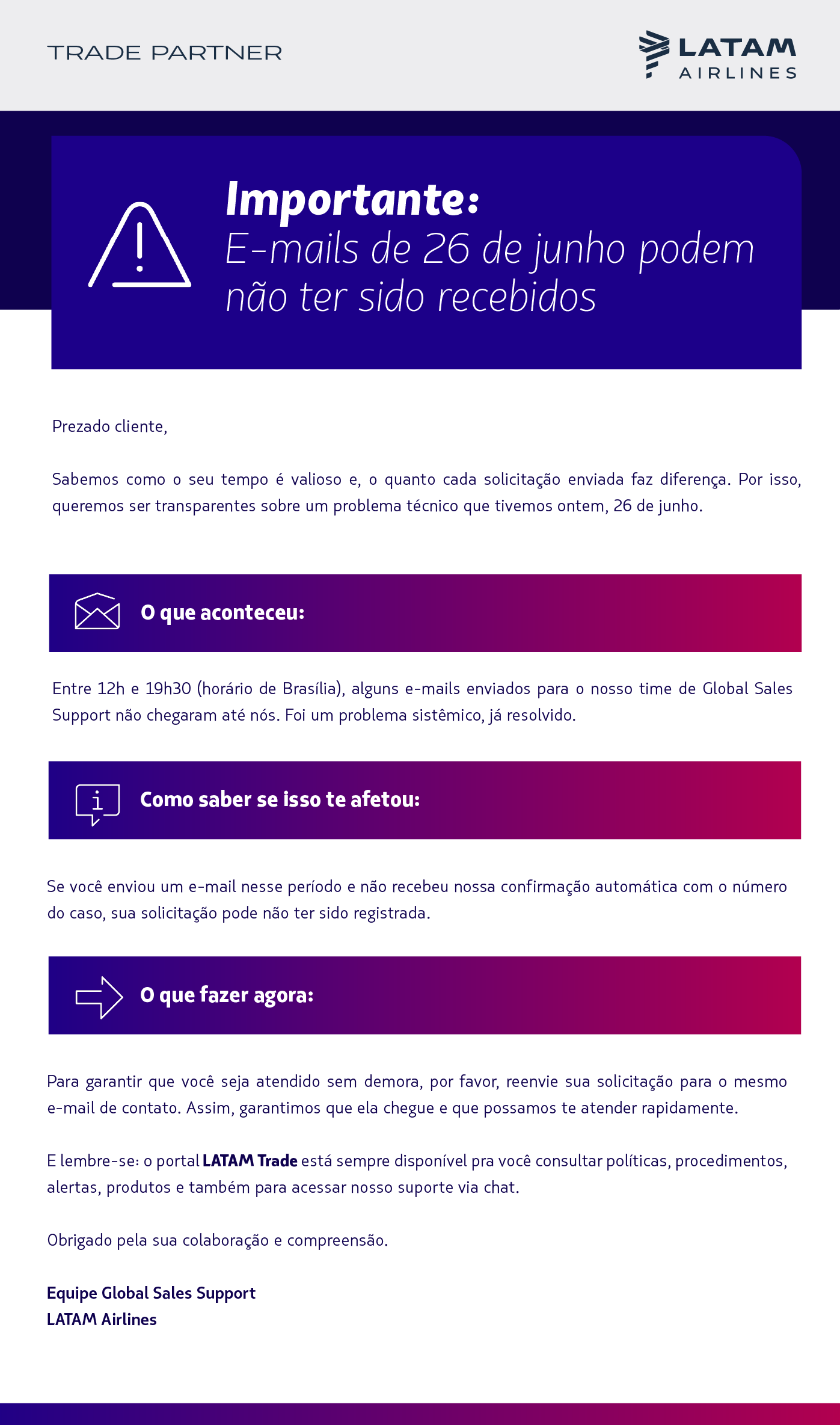 Olá, [nome]!   Sabemos como o seu tempo é valioso e, o quanto cada solicitação enviada faz diferença. Por isso, queremos ser transparentes sobre um problema técnico que tivemos ontem, 26 de junho.  O que aconteceu: Entre 12h e 19h30 (horário de Brasília), alguns e-mails enviados para o nosso time de Global Sales Support não chegaram até nós. Foi um problema sistêmico, já resolvido.  Como saber se isso te afetou: Se você enviou um e-mail nesse período e não recebeu nossa confirmação automática com o número do caso, sua solicitação pode não ter sido registrada.  O que fazer agora: Para garantir que você seja atendido sem demora, por favor, reenvie sua solicitação para o mesmo e-mail de contato. Assim, garantimos que ela chegue e que possamos te atender rapidamente.  E lembre-se: o portal LATAM Trade está sempre disponível pra você consultar políticas, procedimentos, alertas, produtos e também para acessar nosso suporte via chat.  Obrigado pela sua colaboração e compreensão.  Equipe Global Sales Support LATAM Airlines