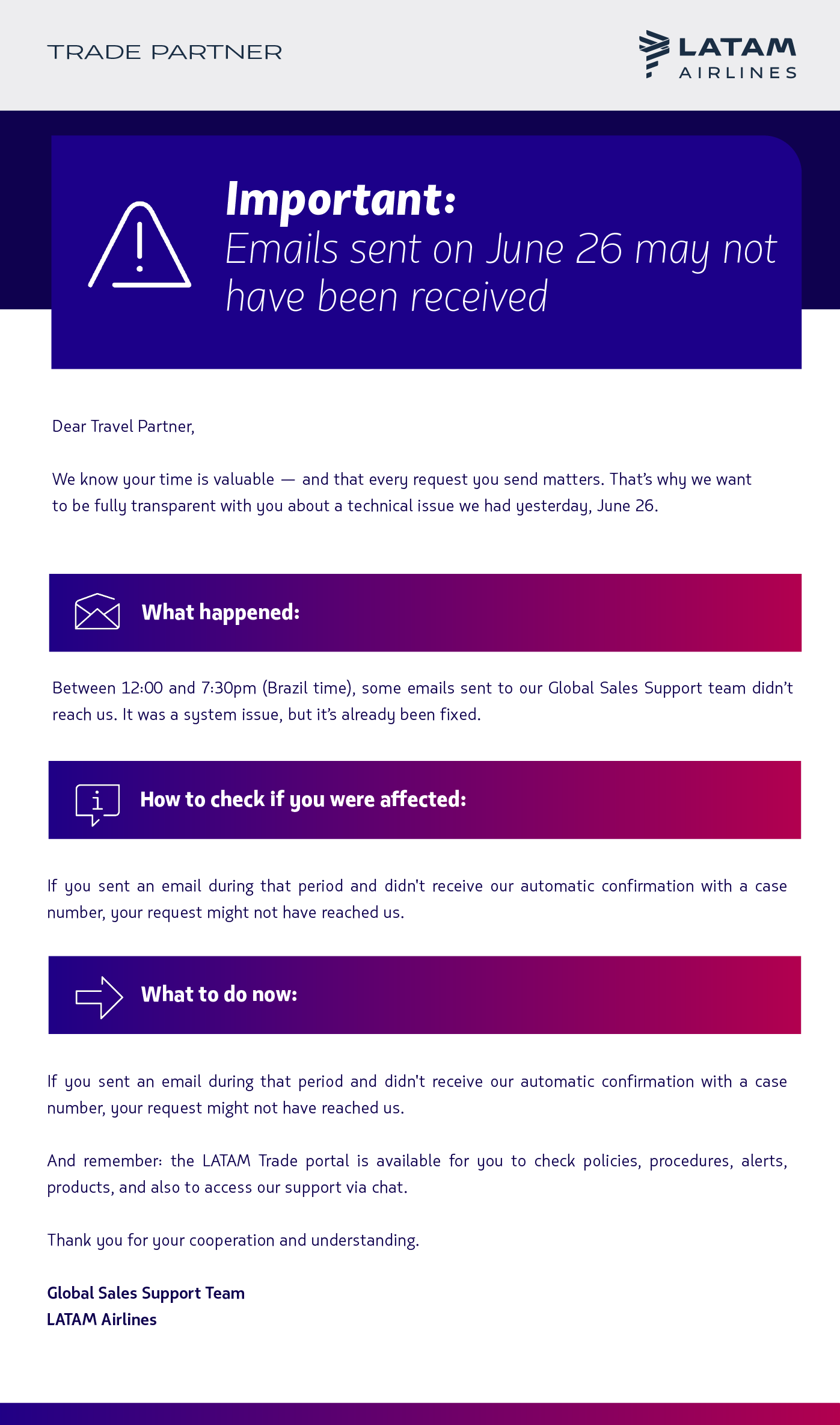 Hello, [Nombre] !  We know your time is valuable — and that every request you send matters. That’s why we want to be fully transparent with you about a technical issue we had yesterday, June 26.   What happened: Between 12:00 and 7:30pm (Brazil time), some emails sent to our Global Sales Support team didn’t reach us. It was a system issue, but it’s already been fixed.  How to check if you were affected: If you sent an email during that period and didn't receive our automatic confirmation with a case number, your request might not have reached us.  What to do now: To make sure we support you as quickly as possible, please resend your request to the same email address. That way, we can take care of it right away.  And remember: the LATAM Trade portal is available for you to check policies, procedures, alerts, products, and also to access our support via chat.  Thank you for your cooperation and understanding.  Global Sales Support Team  LATAM Airlines 
