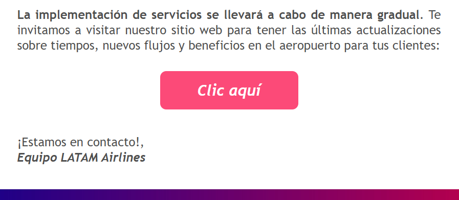 La implementación de servicios se llevará a cabo de manera gradual. Te invitamos a visitar nuestro sitio web para tener las últimas actualizaciones sobre tiempos, nuevos flujos y beneficios en el aeropuerto para tus clientes: Clic aquí ¡Estamos en contacto!, Equipo LATAM Airlines