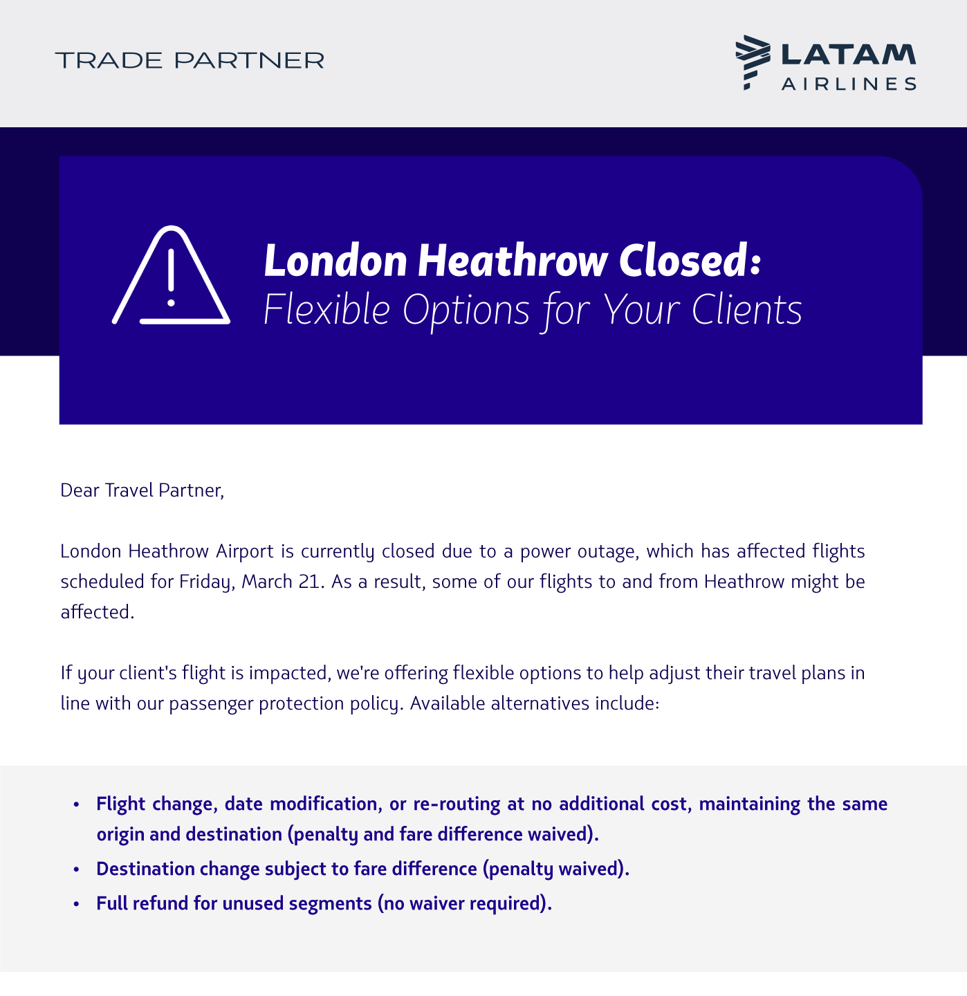  London Heathrow Airport is currently closed due to a power outage, which has affected flights scheduled for Friday, March 21. As a result, some of our flights to and from Heathrow might be affected.  If your client's flight is impacted, we're offering flexible options to help adjust their travel plans in line with our passenger protection policy. Available alternatives include:   Flight change, date modification, or re-routing at no additional cost, maintaining the same origin and destination (penalty and fare difference waived). Destination change subject to fare difference (penalty waived). Full refund for unused segments (no waiver required).  Check the full policy here.  Important Note:  Additionally, when a flight is changed or canceled within seven days of departure, the update may not immediately reflect in your GDS, and the flight may still appear as confirmed (HK). That is why we recommend always verifying flight status on our website:  LATAM Flight Status  If the flight status on our website shows it is affected, your clients can take advantage of the protection policy.  We are closely monitoring the situation and will share updates as soon as we have more details.  LATAM Airlines Team 