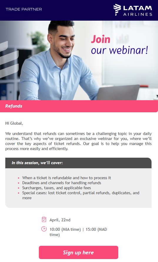 We understand that refunds can sometimes be a challenging topic in your daily routine. That’s why we’ve organized an exclusive webinar for you, where we’ll cover the key aspects of ticket refunds. Our goal is to help you manage this process more easily and efficiently. In this session, we’ll cover: When a ticket is refundable and how to process it Deadlines and channels for handling refunds Surcharges, taxes, and applicable fees Special cases: lost ticket control, partial refunds, duplicates, and more 📅 Date: ⏰ Time: BUTTON: 🔗 Sign up here.   Make this session even more valuable for you! Send us your questions in advance using the link below, and we’ll address them during the webinar to provide you with even more relevant insights. [BUTTON 2] Click Here We look forward to seeing you! Global Sales Support Team LATAM Airlines