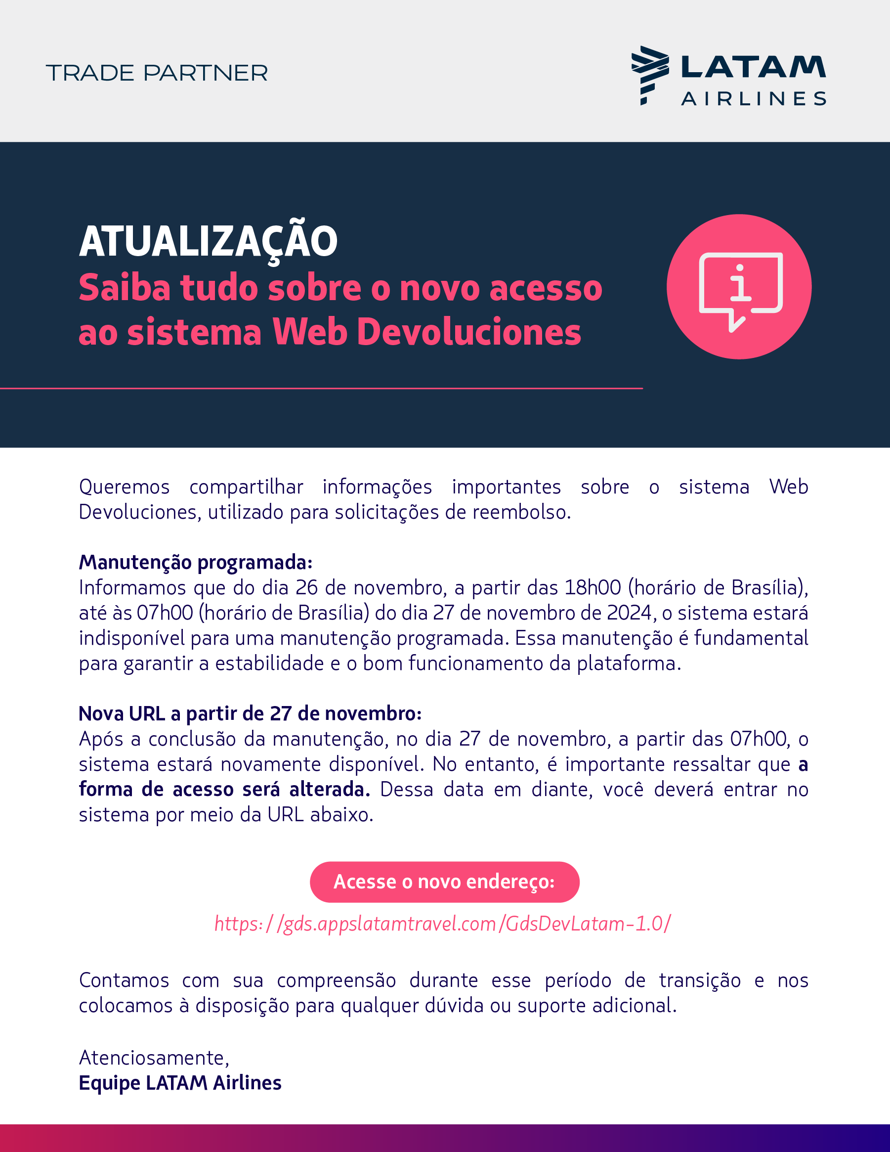 POS: BR Mailing: agências  Data: 26/11/2024   Subject: Atualização Importante: Novo acesso ao sistema Web Devoluciones à partir de 27/11    Olá, [nome]!   Queremos compartilhar informações importantes sobre o sistema Web Devoluciones, utilizado para solicitações de reembolso.  Manutenção Programada:  Informamos que, do dia 26 de novembro de 2024, a partir das 18h00 até às 07h00 do dia 27 de novembro (horário de Brasília), o sistema estará indisponível para uma manutenção programada. Essa manutenção é fundamental para garantir a estabilidade e o bom funcionamento da plataforma.  Nova URL a partir de 27 de novembro:  Após a conclusão da manutenção, no dia 27 de novembro a partir das 07h00, o sistema estará novamente disponível. No entanto, é importante ressaltar que a forma de acesso será alterada. A partir dessa data, você deverá acessar o sistema através do seguinte endereço:  https://gds.appslatamtravel.com/GdsDevLatam-1.0/  Contamos com sua compreensão durante esse período de transição e nos colocamos à disposição para qualquer dúvida ou suporte adicional.  Atenciosamente, Equipe LATAM Airlines