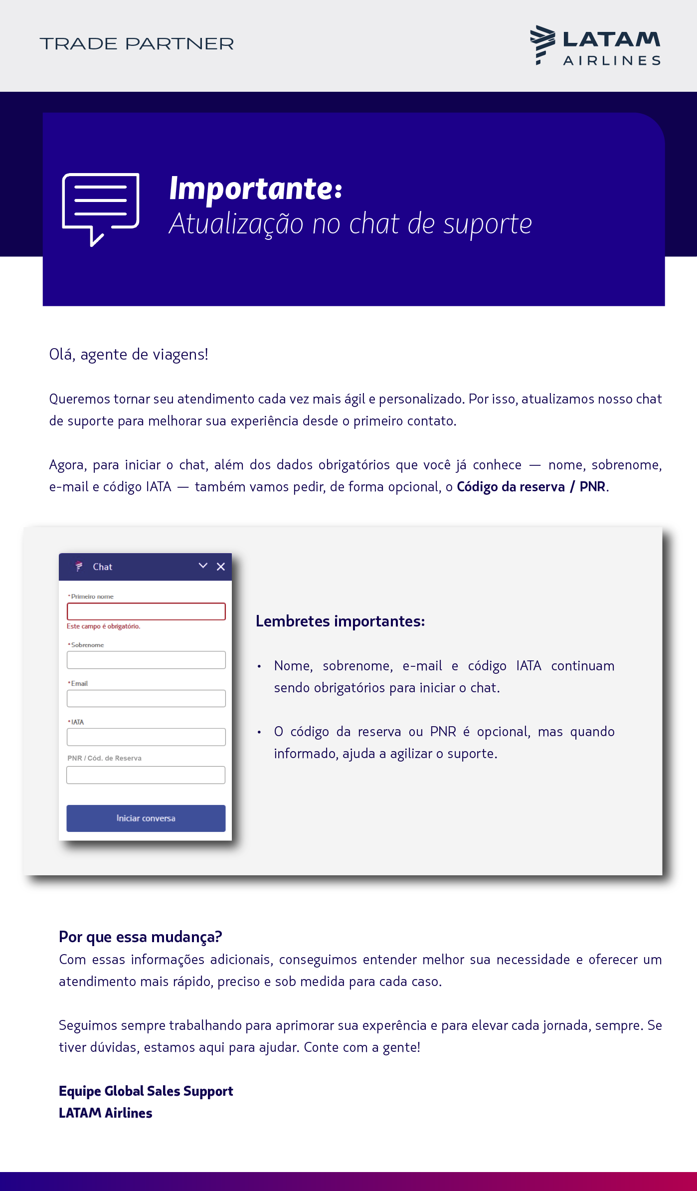 Título: Atualização no chat: facilite seu atendimento com informações extras   Título da peça: Importante   Olá, agente de viagens!  Queremos tornar seu atendimento cada vez mais ágil e personalizado. Por isso, atualizamos nosso chat de suporte para melhorar sua experiência desde o primeiro contato.  Agora, para iniciar o chat, além dos dados obrigatórios que você já conhece — nome, sobrenome, e-mail e código IATA — também vamos pedir, de forma opcional, o Código da reserva / PNR.    Por que essa mudança? Com essas informações adicionais, conseguimos entender melhor sua necessidade e oferecer um atendimento mais rápido, preciso e sob medida para cada caso.  Lembretes importantes:  Nome, sobrenome, e-mail e código IATA continuam sendo obrigatórios para iniciar o chat. O código da reserva ou PNR é opcional, mas quando informado, ajuda a agilizar o suporte.   Seguimos sempre trabalhando para aprimorar sua experência e para elevar cada jornada, sempre. Se tiver dúvidas, estamos aqui para ajudar. Conte com a gente!  Equipe Global Sales Support LATAM Airlines
