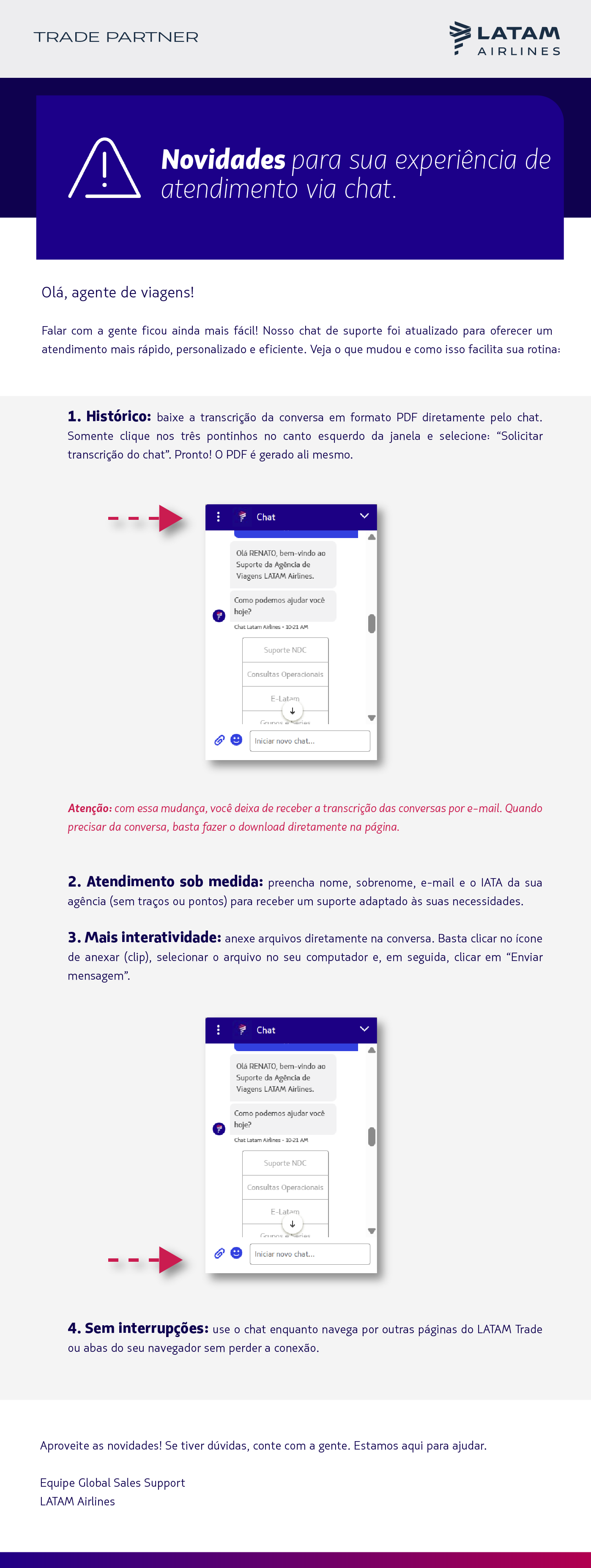 Olá, agente de viagens!   Falar com a gente ficou ainda mais fácil! Nosso chat de suporte foi atualizado para oferecer um atendimento mais rápido, personalizado e eficiente.  Veja o que mudou e como isso facilita sua rotina:  Histórico: baixe a transcrição da conversa em formato PDF diretamente pelo chat. Somente clique nos três pontinhos no canto esquerdo da janela e selecione: “Solicitar transcrição do chat”. Pronto! O PDF é gerado ali mesmo.  Atenção: com essa mudança, você deixa de receber a transcrição das conversas por e-mail. Quando precisar da conversa, basta fazer o download diretamente na página.   Atendimento sob medida: preencha nome, sobrenome, e-mail e o IATA da sua agência (sem traços ou pontos) para receber um suporte adaptado às suas necessidades.  Mais interatividade: anexe arquivos diretamente na conversa. Basta clicar no ícone de anexar (clip), selecionar o arquivo no seu computador e, em seguida, clicar em “Enviar mensagem”.   Sem interrupções: use o chat enquanto navega por outras páginas do LATAM Trade ou abas do seu navegador sem perder a conexão.   Aproveite as novidades! Se tiver dúvidas, conte com a gente. Estamos aqui para ajudar.  Equipe Global Sales Support  LATAM Airlines