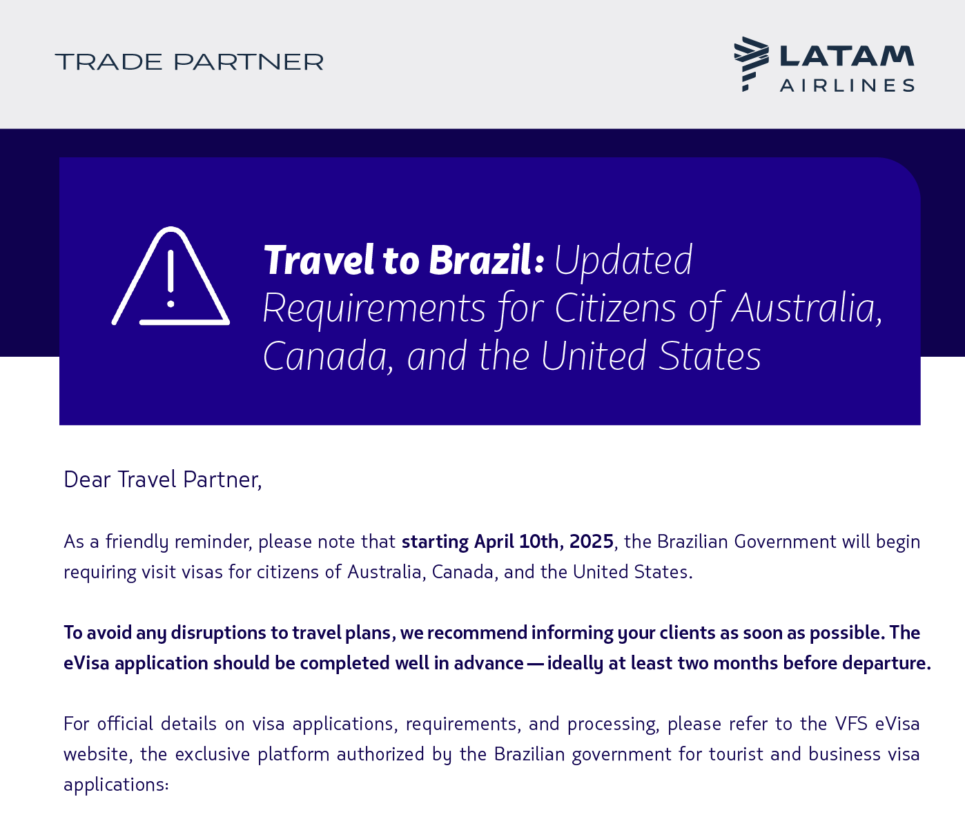 As a friendly reminder, please note that starting April 10th, 2025, the Brazilian Government will begin requiring visit visas for citizens of Australia, Canada, and the United States.  To avoid any disruptions to travel plans, we recommend informing your clients as soon as possible. The eVisa application should be completed well in advance—ideally at least two months before departure.  For official details on visa applications, requirements, and processing, please refer to the VFS eVisa website, the exclusive platform authorized by the Brazilian government for tourist and business visa applications:  [BOTÓN 1] VFS eVisa Website  We also offer a handy tool to check travel requirements based on nationality, origin, and destination. You can access it here:  [BOTÓN 2] Travel Requirements    Thank you for your attention to this matter.  Global Sales Support Team  LATAM Airlines 