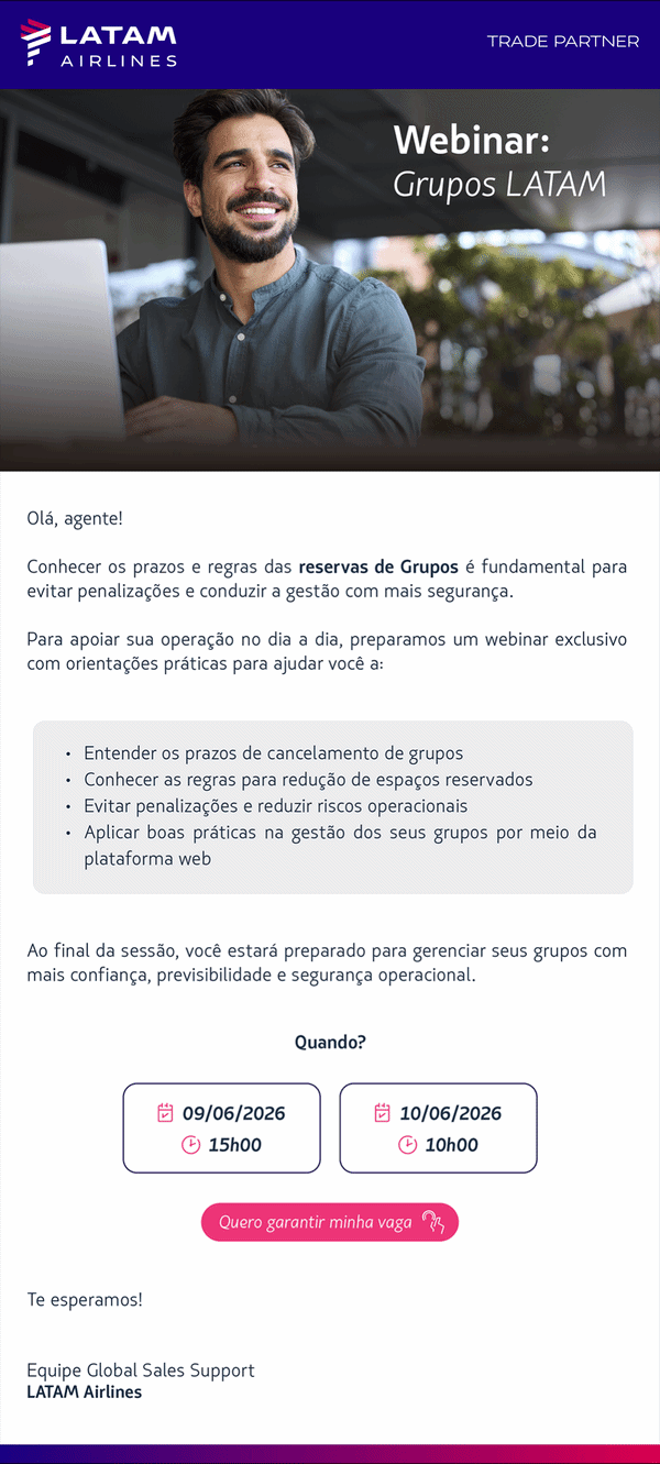 Olá, agente!   Conhecer os prazos e regras de Grupos é fundamental para evitar penalizações e gerenciar suas reservas com mais segurança.   Para apoiar sua operação no dia a dia, preparamos um webinar exclusivo com orientações práticas para que você possa:   Entender os prazos de cancelamento de grupos Conhecer as regras para redução de espaços reservados Evitar penalizações e reduzir riscos operacionais Aplicar boas práticas na gestão dos seus grupos através da plataforma web   Ao final do webinar, você estará preparado para gerenciar seus grupos com mais confiança, previsibilidade e segurança operacional.  📅 Quando?  09 de Junho às 15h00 ou 10 de Junho às 10h00  📍 [BOTÃO 1] Quero garantir minha vaga   Te esperamos!   Equipe Global Sales Support LATAM Airlines